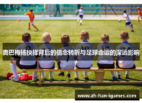 奥巴梅扬抉择背后的信念转折与足球命运的深远影响 奥巴梅扬抉择背后的信念转折与足球命运的深远影响