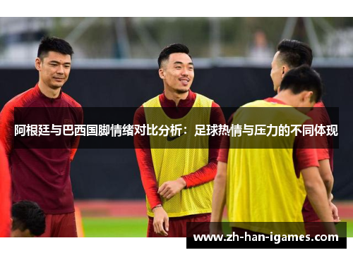 阿根廷与巴西国脚情绪对比分析:足球热情与压力的不同体现 阿根廷与巴西国脚情绪对比分析:足球热情与压力的不同体现
