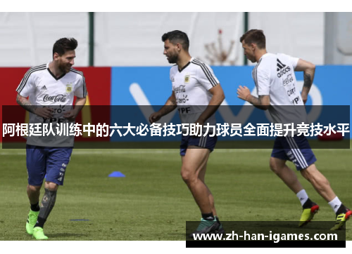 阿根廷队训练中的六大必备技巧助力球员全面提升竞技水平 阿根廷队训练中的六大必备技巧助力球员全面提升竞技水平